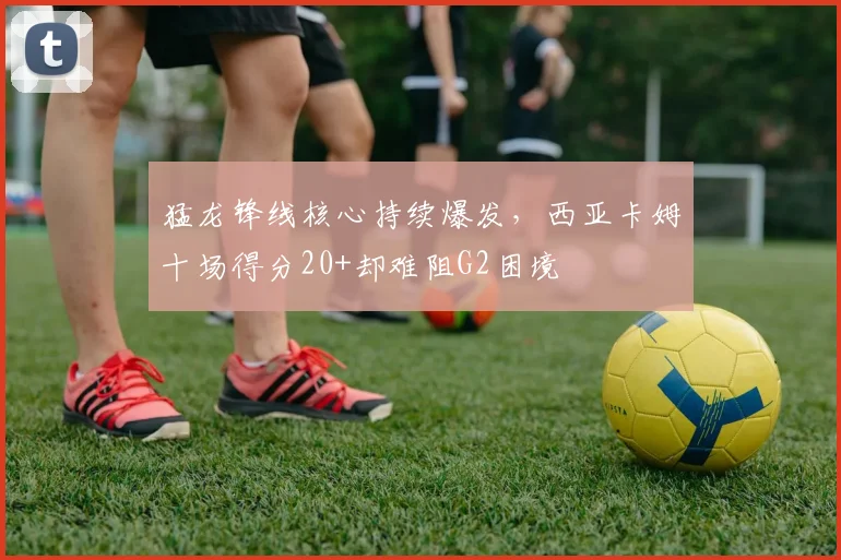猛龙锋线核心持续爆发，西亚卡姆十场得分20+却难阻G2困境