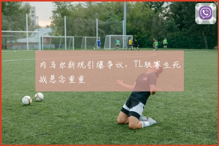 内马尔新规引爆争议，TL联赛生死战悬念重重