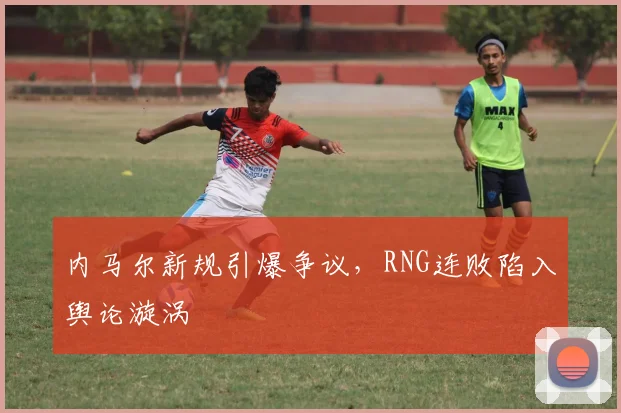 内马尔新规引爆争议,RNG连败陷入舆论漩涡