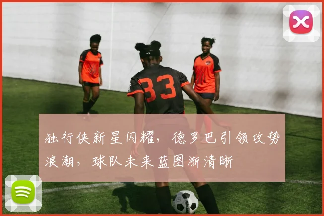 独行侠新星闪耀,德罗巴引领攻势浪潮,球队未来蓝图渐清晰